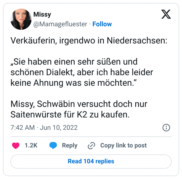 Verkäuferin, irgendwo in Niedersachsen: „Sie haben einen sehr süßen und schönen Dialekt, aber ich habe leider keine Ahnung was sie möchten.“ Missy, Schwäbin versucht doch nur Saitenwürste für K2 zu kaufen.
