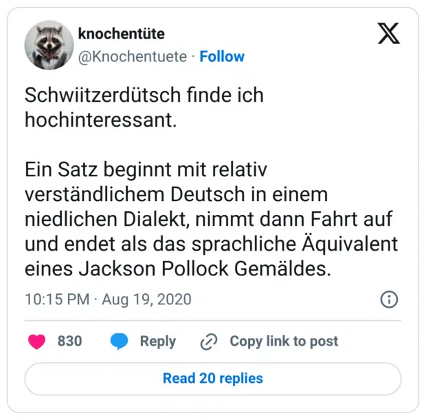 Schwiitzerdütsch finde ich hochinteressant. Ein Satz beginnt mit relativ verständlichem Deutsch in einem niedlichen Dialekt, nimmt dann Fahrt auf und endet als das sprachliche Äquivalent eines Jackson Pollock Gemäldes.