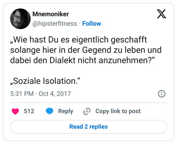 „Wie hast Du es eigentlich geschafft solange hier in der Gegend zu leben und dabei den Dialekt nicht anzunehmen?“ „Soziale Isolation.“