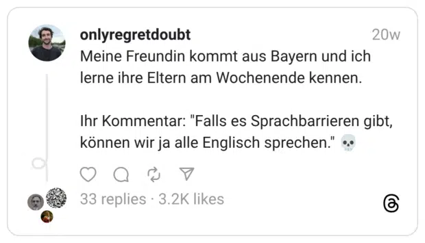 Meine Freundin kommt aus Bayern und ich lerne ihre Eltern am Wochenende kennen. Ihr Kommentar: "Falls es Sprachbarrieren gibt, können wir ja alle Englisch sprechen." 💀