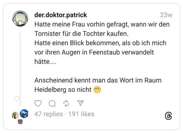 Hatte meine Frau vorhin gefragt, wann wir den Tornister für die Tochter kaufen. Hatte einen Blick bekommen, als ob ich mich vor ihren Augen in Feenstaub verwandelt hätte.... Anscheinend kennt man das Wort im Raum Heidelberg so nicht 😬