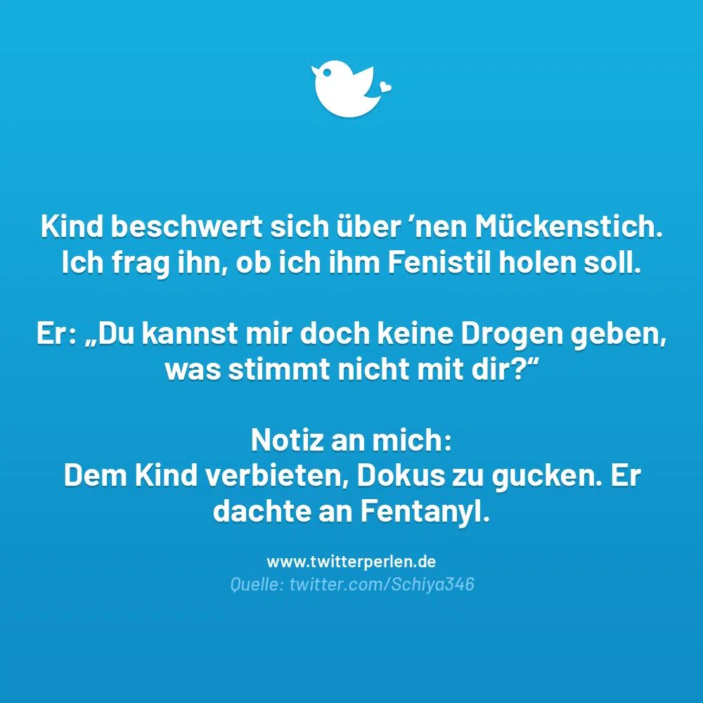 Kind beschwert sich über ’nen Mückenstich. Ich frag ihn, ob ich ihm Fenistil holen soll.
Er: „Du kannst mir doch keine Drogen geben, was stimmt nicht mit dir?“
Notiz an mich:
Dem Kind verbieten, Dokus zu gucken. Er dachte an Fentanyl.