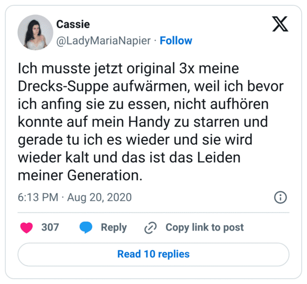 Ich musste jetzt original 3x meine Drecks-Suppe aufwärmen, weil ich bevor ich anfing sie zu essen, nicht aufhören konnte auf mein Handy zu starren und gerade tu ich es wieder und sie wird wieder kalt und das ist das Leiden meiner Generation.