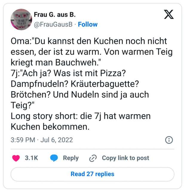Oma:"Du kannst den Kuchen noch nicht essen, der ist zu warm. Von warmen Teig kriegt man Bauchweh." 7j:"Ach ja? Was ist mit Pizza? Dampfnudeln? Kräuterbaguette? Brötchen? Und Nudeln sind ja auch Teig?" Long story short: die 7j hat warmen Kuchen bekommen.