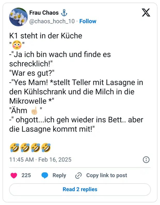 K1 steht in der Küche "😳" -"Ja ich bin wach und finde es schrecklich!" "War es gut?" -"Yes Mam! *stellt Teller mit Lasagne in den Kühlschrank und die Milch in die Mikrowelle *" "Ähm ☝🏼" -" ohgott...ich geh wieder ins Bett.. aber die Lasagne kommt mit!" 🤣🤣🤣🤣