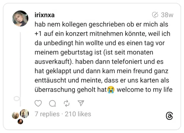 hab nem kollegen geschrieben ob er mich als +1 auf ein konzert mitnehmen könnte, weil ich da unbedingt hin wollte und es einen tag vor meinem geburtstag ist (ist seit monaten ausverkauft). haben dann telefoniert und es hat geklappt und dann kam mein freund ganz enttäuscht und meinte, dass er uns karten als überraschung geholt hat😭 welcome to my life