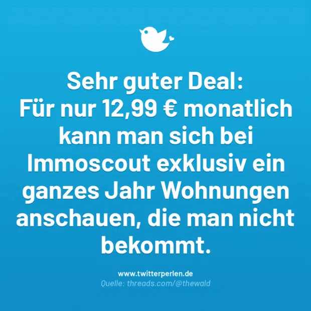 Sehr guter Deal:
Für nur 12,99 € monatlich kann man sich bei Immoscout exklusiv ein ganzes Jahr Wohnungen anschauen, die man nicht bekommt.