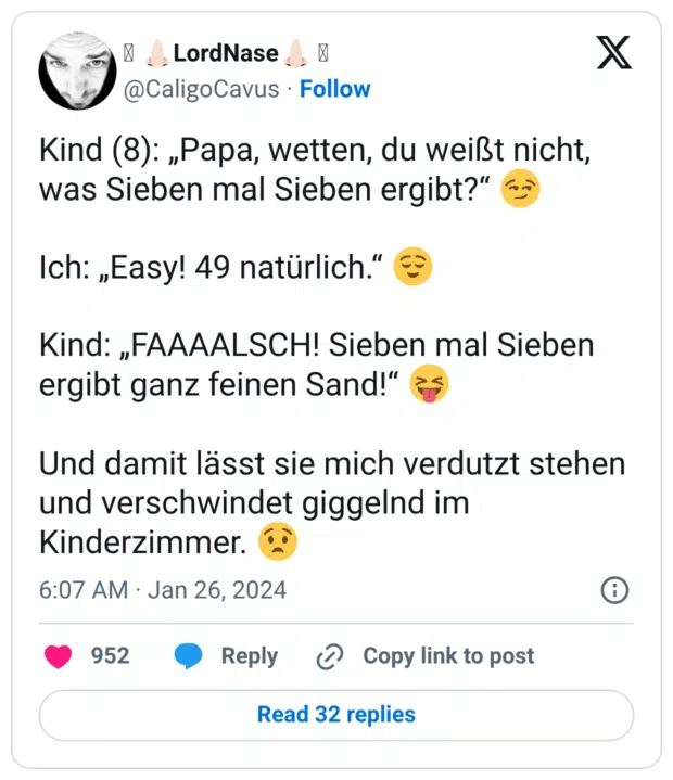 Kind (8): „Papa, wetten, du weißt nicht, was Sieben mal Sieben ergibt?“ 😏 Ich: „Easy! 49 natürlich.“ 😌 Kind: „FAAAALSCH! Sieben mal Sieben ergibt ganz feinen Sand!“ 😝 Und damit lässt sie mich verdutzt stehen und verschwindet giggelnd im Kinderzimmer. 😧