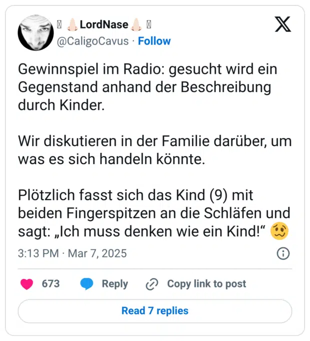 Gewinnspiel im Radio: gesucht wird ein Gegenstand anhand der Beschreibung durch Kinder. Wir diskutieren in der Familie darüber, um was es sich handeln könnte. Plötzlich fasst sich das Kind (9) mit beiden Fingerspitzen an die Schläfen und sagt: „Ich muss denken wie ein Kind!“ 🥴