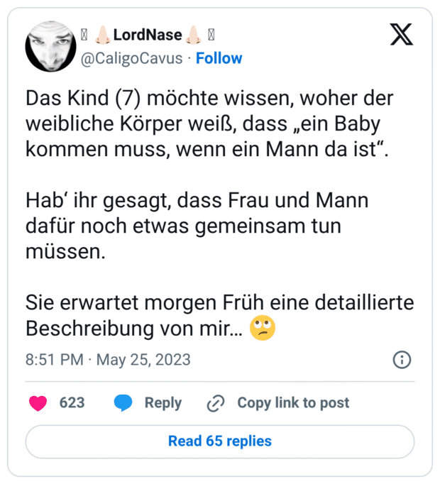 Das Kind (7) möchte wissen, woher der weibliche Körper weiß, dass „ein Baby kommen muss, wenn ein Mann da ist“. Hab‘ ihr gesagt, dass Frau und Mann dafür noch etwas gemeinsam tun müssen. Sie erwartet morgen Früh eine detaillierte Beschreibung von mir… 🙄
