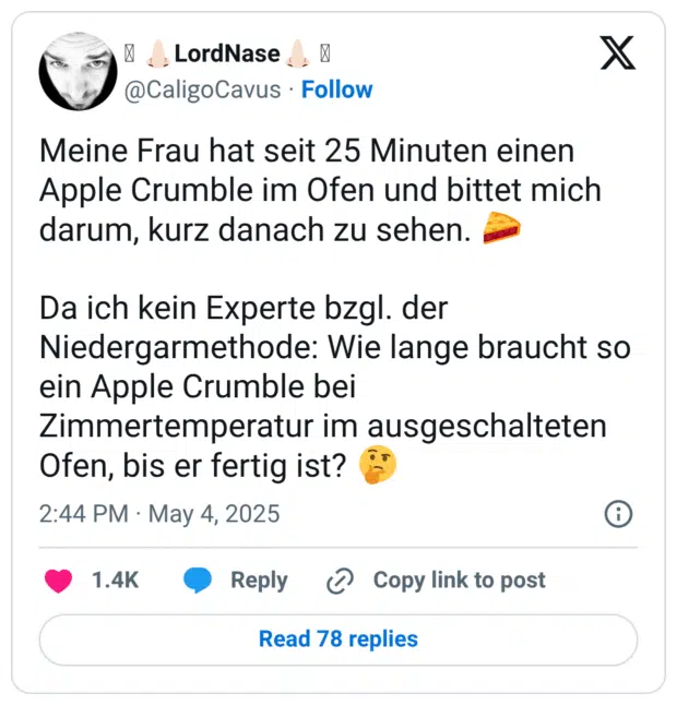 Meine Frau hat seit 25 Minuten einen Apple Crumble im Ofen und bittet mich darum, kurz danach zu sehen. 🥧 Da ich kein Experte bzgl. der Niedergarmethode: Wie lange braucht so ein Apple Crumble bei Zimmertemperatur im ausgeschalteten Ofen, bis er fertig ist? 🤔