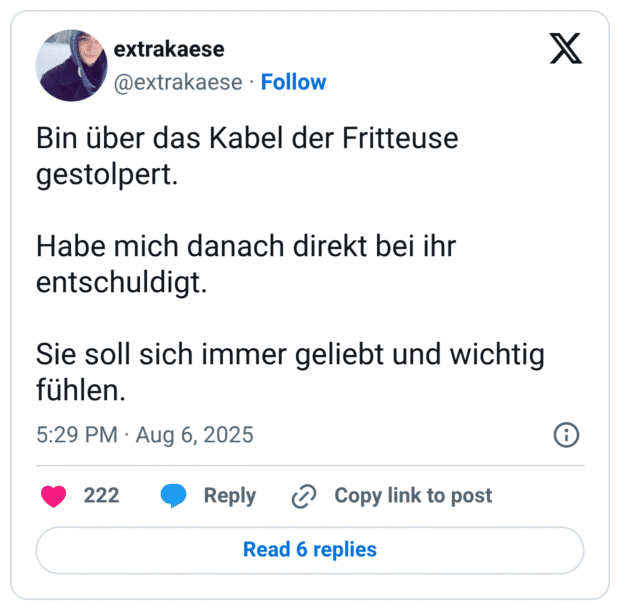 Bin über das Kabel der Fritteuse gestolpert. Habe mich danach direkt bei ihr entschuldigt. Sie soll sich immer geliebt und wichtig fühlen.