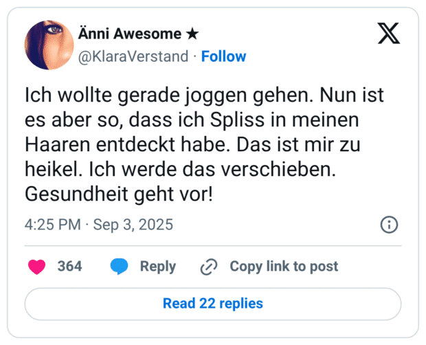 Ich wollte gerade joggen gehen. Nun ist es aber so, dass ich Spliss in meinen Haaren entdeckt habe. Das ist mir zu heikel. Ich werde das verschieben. Gesundheit geht vor!