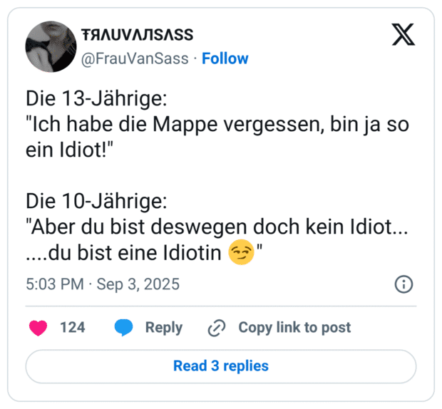 Die 13-Jährige: "Ich habe die Mappe vergessen, bin ja so ein Idiot!" Die 10-Jährige: "Aber du bist deswegen doch kein Idiot... ....du bist eine Idiotin 😏"