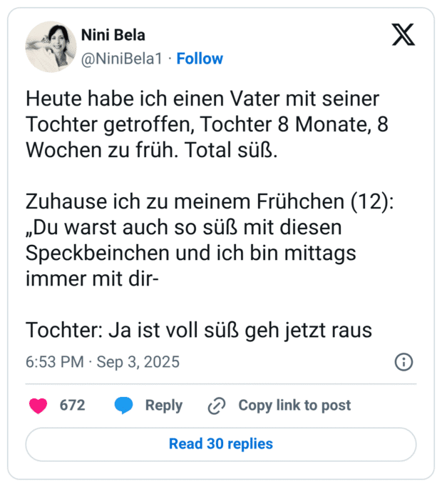 Heute habe ich einen Vater mit seiner Tochter getroffen, Tochter 8 Monate, 8 Wochen zu früh. Total süß. Zuhause ich zu meinem Frühchen (12): „Du warst auch so süß mit diesen Speckbeinchen und ich bin mittags immer mit dir- Tochter: Ja ist voll süß geh jetzt raus