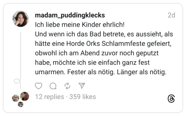 Ich liebe meine Kinder ehrlich! Und wenn ich das Bad betrete, es aussieht, als hätte eine Horde Orks Schlammfeste gefeiert, obwohl ich am Abend zuvor noch geputzt habe, möchte ich sie einfach ganz fest umarmen. Fester als nötig. Länger als nötig.