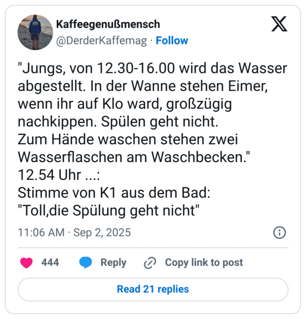 "Jungs, von 12.30-16.00 wird das Wasser abgestellt. In der Wanne stehen Eimer, wenn ihr auf Klo ward, großzügig nachkippen. Spülen geht nicht. Zum Hände waschen stehen zwei Wasserflaschen am Waschbecken." 12.54 Uhr ...: Stimme von K1 aus dem Bad: "Toll,die Spülung geht nicht"