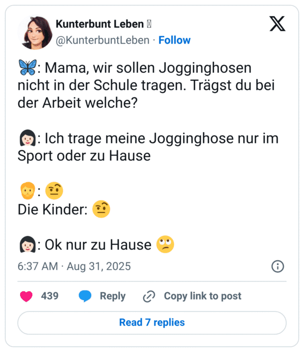 🦋: Mama, wir sollen Jogginghosen nicht in der Schule tragen. Trägst du bei der Arbeit welche? 👩🏻: Ich trage meine Jogginghose nur im Sport oder zu Hause 🧔: 🤨 Die Kinder: 🤨 👩🏻: Ok nur zu Hause 🙄