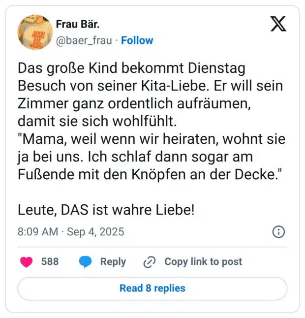 Das große Kind bekommt Dienstag Besuch von seiner Kita-Liebe. Er will sein Zimmer ganz ordentlich aufräumen, damit sie sich wohlfühlt. "Mama, weil wenn wir heiraten, wohnt sie ja bei uns. Ich schlaf dann sogar am Fußende mit den Knöpfen an der Decke." Leute, DAS ist wahre Liebe!