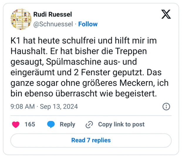Rudi Ruessel @Schnuessel Follow X K1 hat heute schulfrei und hilft mir im Haushalt. Er hat bisher die Treppen gesaugt, Spülmaschine aus- und eingeräumt und 2 Fenster geputzt. Das ganze sogar ohne größeres Meckern, ich bin ebenso überrascht wie begeistert.