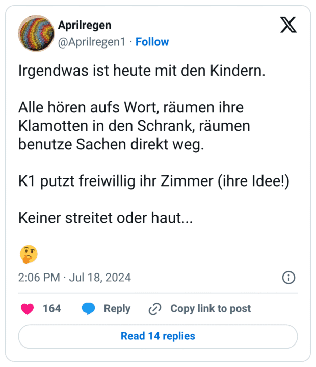 Aprilregen @Aprilregen1 Follow X Irgendwas ist heute mit den Kindern. Alle hören aufs Wort, räumen ihre Klamotten in den Schrank, räumen benutze Sachen direkt weg. K1 putzt freiwillig ihr Zimmer (ihre Idee!) Keiner streitet oder haut...