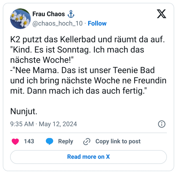 K2 putzt das Kellerbad und räumt da auf. "Kind. Es ist Sonntag. Ich mach das nächste Woche!" -"Nee Mama. Das ist unser Teenie Bad und ich bring nächste Woche ne Freundin mit. Dann mach ich das auch fertig." Nunjut.