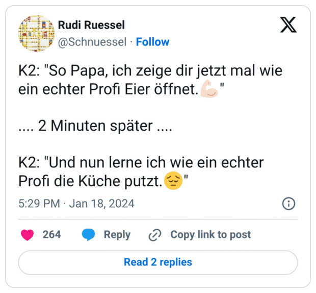 K2: "So Papa, ich zeige dir jetzt mal wie ein echter Profi Eier öffnet.:muskel::hautton-2:" .... 2 Minuten später .... K2: "Und nun lerne ich wie ein echter Profi die Küche putzt.:gedankenvoll:"