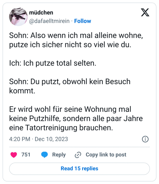 Sohn: Also wenn ich mal alleine wohne, putze ich sicher nicht so viel wie du. Ich: Ich putze total selten. Sohn: Du putzt, obwohl kein Besuch kommt. Er wird wohl für seine Wohnung mal keine Putzhilfe, sondern alle paar Jahre eine Tatortreinigung brauchen.
