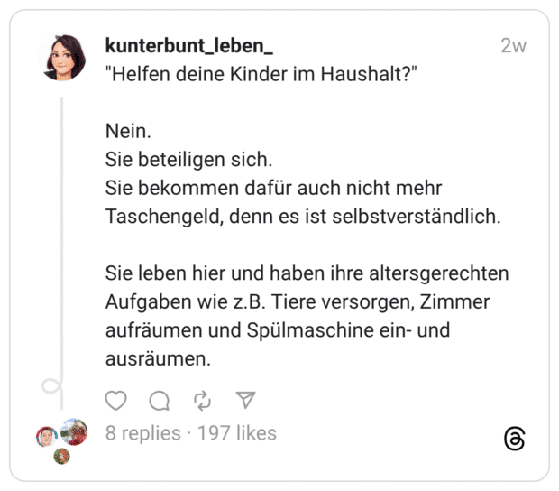 “Helfen deine Kinder im Haushalt?” Nein. Sie beteiligen sich. Sie bekommen dafür auch nicht mehr Taschengeld, denn es ist selbstverständlich. Sie leben hier und haben ihre altersgerechten Aufgaben wie z.B. Tiere versorgen, Zimmer aufräumen und Spülmaschine ein- und ausräumen.