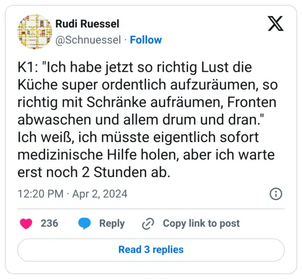 K1: "Ich habe jetzt so richtig Lust die Küche super ordentlich aufzuräumen, so richtig mit Schränke aufräumen, Fronten abwaschen und allem drum und dran." Ich weiß, ich müsste eigentlich sofort medizinische Hilfe holen, aber ich warte erst noch 2 Stunden ab.