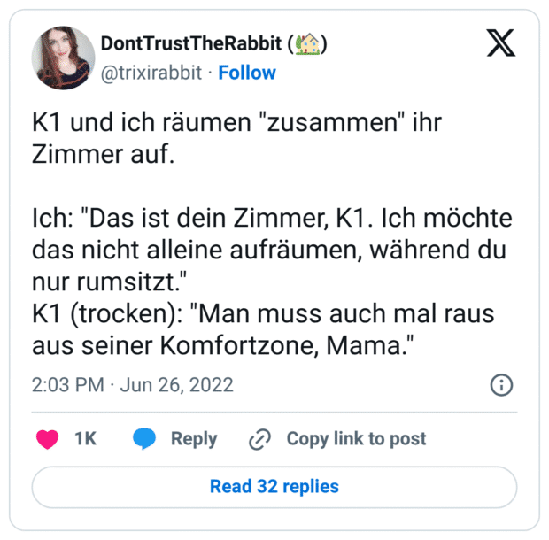 K1 und ich räumen "zusammen" ihr Zimmer auf. Ich: "Das ist dein Zimmer, K1. Ich möchte das nicht alleine aufräumen, während du nur rumsitzt." K1 (trocken): "Man muss auch mal raus aus seiner Komfortzone, Mama."