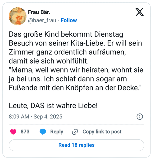 Das große Kind bekommt Dienstag Besuch von seiner Kita-Liebe. Er will sein Zimmer ganz ordentlich aufräumen, damit sie sich wohlfühlt. "Mama, weil wenn wir heiraten, wohnt sie ja bei uns. Ich schlaf dann sogar am Fußende mit den Knöpfen an der Decke." Leute, DAS ist wahre Liebe!