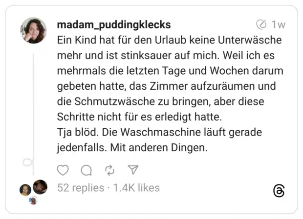 Ein Kind hat für den Urlaub keine Unterwäsche mehr und ist stinksauer auf mich. Weil ich es mehrmals die letzten Tage und Wochen darum gebeten hatte, das Zimmer aufzuräumen und die Schmutzwäsche zu bringen, aber diese Schritte nicht für es erledigt hatte. Tja blöd. Die Waschmaschine läuft gerade jedenfalls. Mit anderen Dingen.