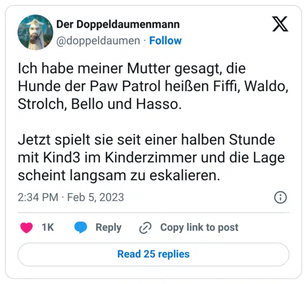 Ich habe meiner Mutter gesagt, die Hunde der Paw Patrol heißen Fiffi, Waldo, Strolch, Bello und Hasso. Jetzt spielt sie seit einer halben Stunde mit Kind3 im Kinderzimmer und die Lage scheint langsam zu eskalieren.