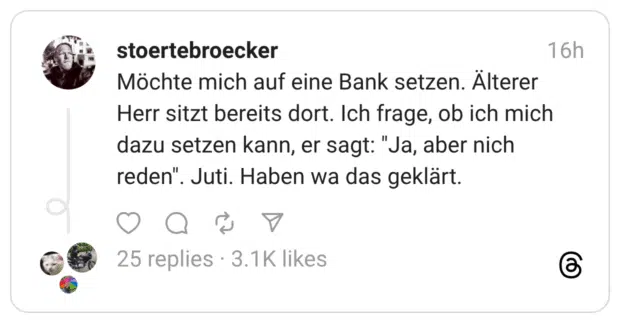 Möchte mich auf eine Bank setzen. Älterer Herr sitzt bereits dort. Ich frage, ob ich mich dazu setzen kann, er sagt: "Ja, aber nich reden". Juti. Haben wa das geklärt.