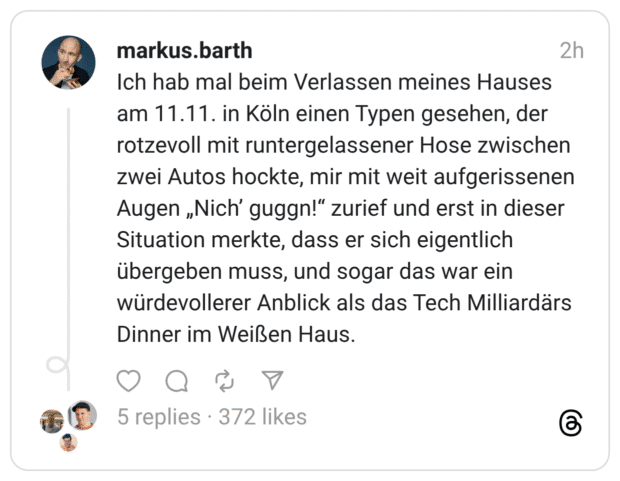 Ich hab mal beim Verlassen meines Hauses am 11.11. in Köln einen Typen gesehen, der rotzevoll mit runtergelassener Hose zwischen zwei Autos hockte, mir mit weit aufgerissenen Augen „Nich' guggn!" zurief und erst in dieser Situation merkte, dass er sich eigentlich übergeben muss, und sogar das war ein würdevollerer Anblick als das Tech Milliardärs Dinner im Weißen Haus.