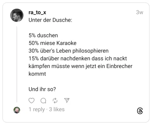 Unter der Dusche: 5% duschen 50% miese Karaoke 30% über's Leben philosophieren 15% darüber nachdenken dass ich nackt kämpfen müsste wenn jetzt ein Einbrecher kommt Und ihr so?