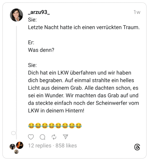 Sie: Letzte Nacht hatte ich einen verrückten Traum. Er: Was denn? Sie: Dich hat ein LKW überfahren und wir haben dich begraben. Auf einmal strahlte ein helles Licht aus deinem Grab. Alle dachten schon, es sei ein Wunder. Wir machten das Grab auf und da steckte einfach noch der Scheinwerfer vom LKW in deinem Hintern! 😂😂😂😂😂😂😂😂
