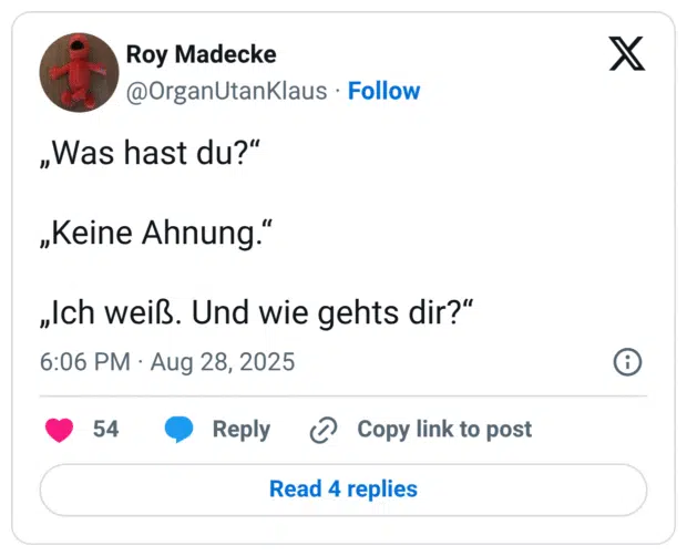 „Was hast du?“ „Keine Ahnung.“ „Ich weiß. Und wie gehts dir?“