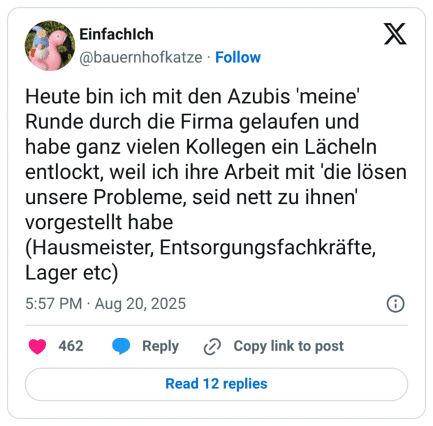 Heute bin ich mit den Azubis 'meine' Runde durch die Firma gelaufen und habe ganz vielen Kollegen ein Lächeln entlockt, weil ich ihre Arbeit mit 'die lösen unsere Probleme, seid nett zu ihnen' vorgestellt habe (Hausmeister, Entsorgungsfachkräfte, Lager etc)