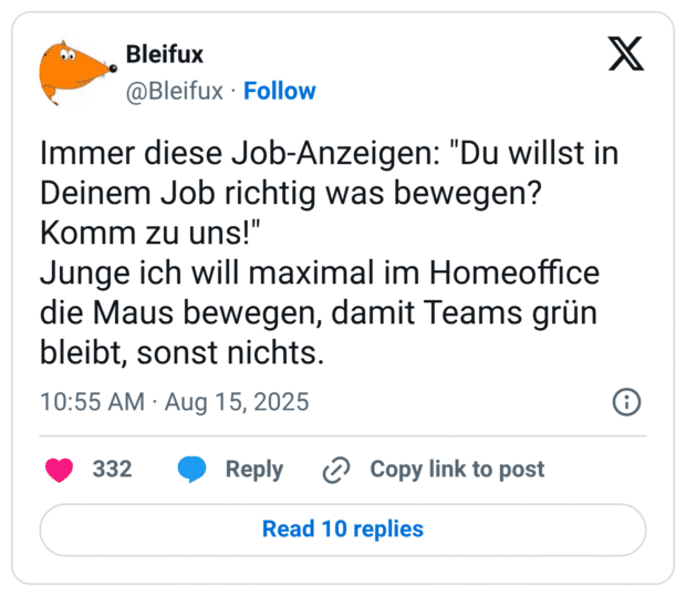 Immer diese Job-Anzeigen: "Du willst in Deinem Job richtig was bewegen? Komm zu uns!" Junge ich will maximal im Homeoffice die Maus bewegen, damit Teams grün bleibt, sonst nichts.