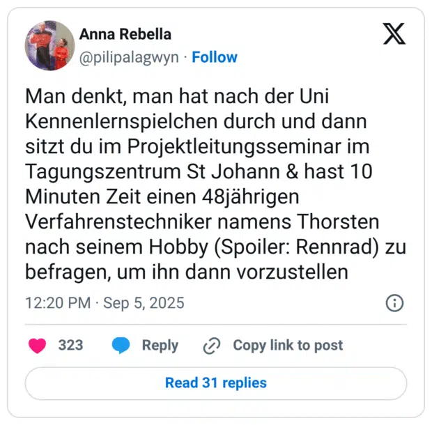 Man denkt, man hat nach der Uni Kennenlernspielchen durch und dann sitzt du im Projektleitungsseminar im Tagungszentrum St Johann & hast 10 Minuten Zeit einen 48jährigen Verfahrenstechniker namens Thorsten nach seinem Hobby (Spoiler: Rennrad) zu befragen, um ihn dann vorzustellen