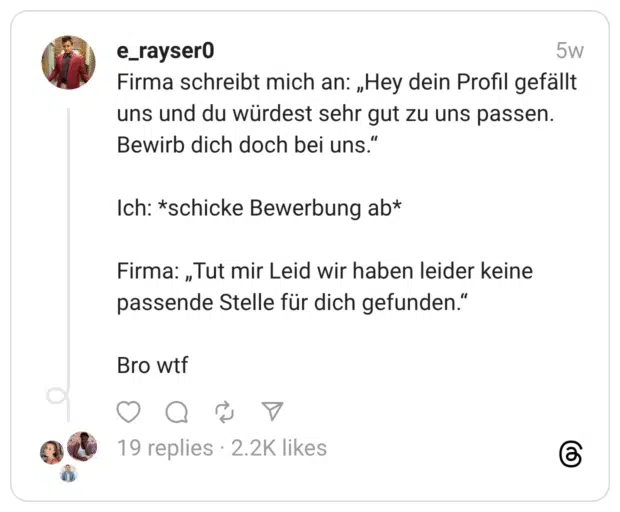 Firma schreibt mich an: „Hey dein Profil gefällt uns und du würdest sehr gut zu uns passen. Bewirb dich doch bei uns.“ Ich: *schicke Bewerbung ab* Firma: „Tut mir Leid wir haben leider keine passende Stelle für dich gefunden.“ Bro wtf