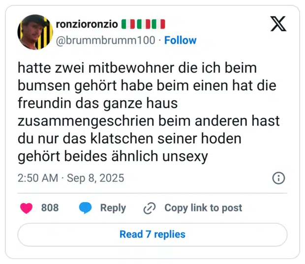 hatte zwei mitbewohner die ich beim bumsen gehört habe beim einen hat die freundin das ganze haus zusammengeschrien beim anderen hast du nur das klatschen seiner hoden gehört beides ähnlich unsexy
