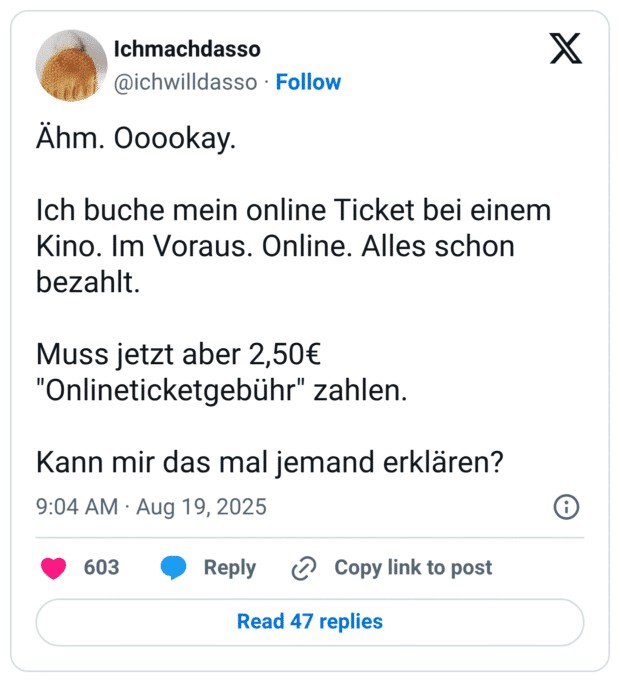 Ähm. Ooookay. Ich buche mein online Ticket bei einem Kino. Im Voraus. Online. Alles schon bezahlt. Muss jetzt aber 2,50€ "Onlineticketgebühr" zahlen. Kann mir das mal jemand erklären?