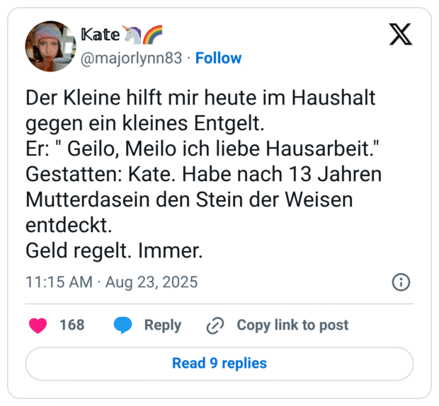 Der Kleine hilft mir heute im Haushalt gegen ein kleines Entgelt. Er: " Geilo, Meilo ich liebe Hausarbeit." Gestatten: Kate. Habe nach 13 Jahren Mutterdasein den Stein der Weisen entdeckt. Geld regelt. Immer.