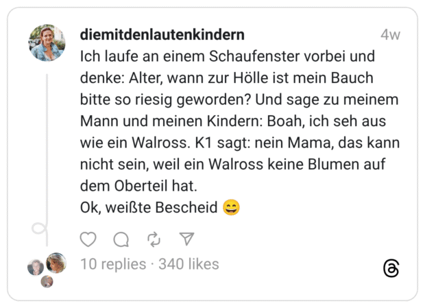 Ich laufe an einem Schaufenster vorbei und denke: Alter, wann zur Hölle ist mein Bauch bitte so riesig geworden? Und sage zu meinem Mann und meinen Kindern: Boah, ich seh aus wie ein Walross. K1 sagt: nein Mama, das kann nicht sein, weil ein Walross keine Blumen auf dem Oberteil hat. Ok, weißte Bescheid 😄