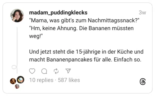 "Mama, was gibt's zum Nachmittagssnack?" "Hm, keine Ahnung. Die Bananen müssten weg!" Und jetzt steht die 15-jährige in der Küche und macht Bananenpancakes für alle. Einfach so.