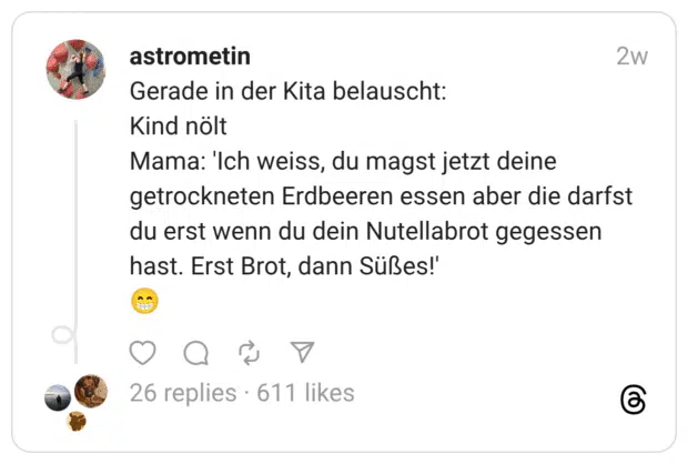 Gerade in der Kita belauscht: Kind nölt Mama: 'Ich weiss, du magst jetzt deine getrockneten Erdbeeren essen aber die darfst du erst wenn du dein Nutellabrot gegessen hast. Erst Brot, dann Süßes!' 😁