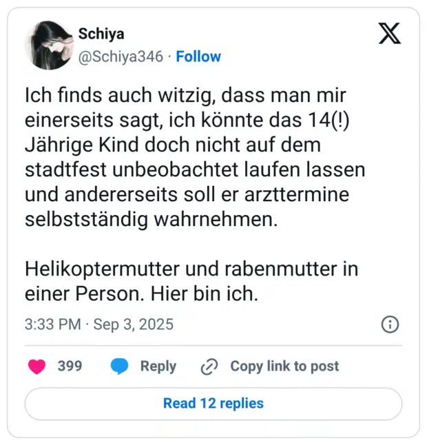Ich finds auch witzig, dass man mir einerseits sagt, ich könnte das 14(!) Jährige Kind doch nicht auf dem stadtfest unbeobachtet laufen lassen und andererseits soll er arzttermine selbstständig wahrnehmen. Helikoptermutter und rabenmutter in einer Person. Hier bin ich.